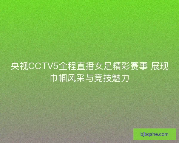 央视CCTV5全程直播女足精彩赛事 展现巾帼风采与竞技魅力