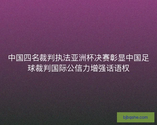 中国四名裁判执法亚洲杯决赛彰显中国足球裁判国际公信力增强话语权