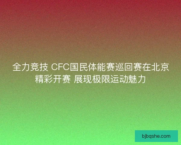 全力竞技 CFC国民体能赛巡回赛在北京精彩开赛 展现极限运动魅力
