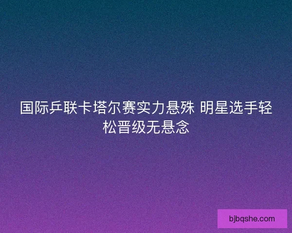 国际乒联卡塔尔赛实力悬殊 明星选手轻松晋级无悬念