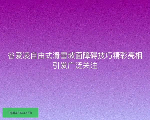 谷爱凌自由式滑雪坡面障碍技巧精彩亮相引发广泛关注