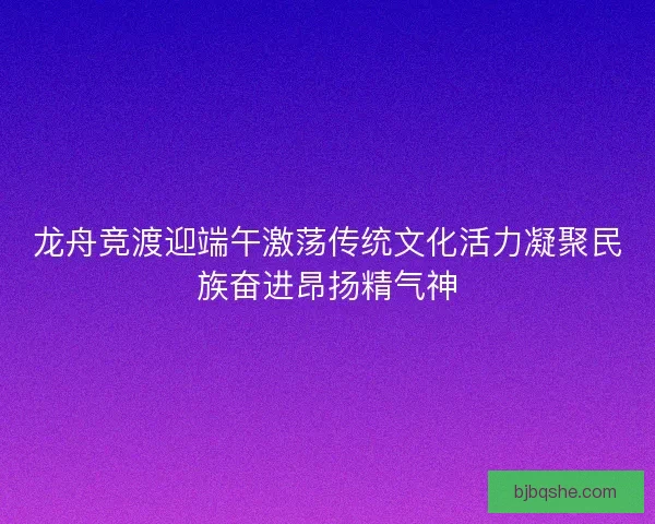 龙舟竞渡迎端午激荡传统文化活力凝聚民族奋进昂扬精气神